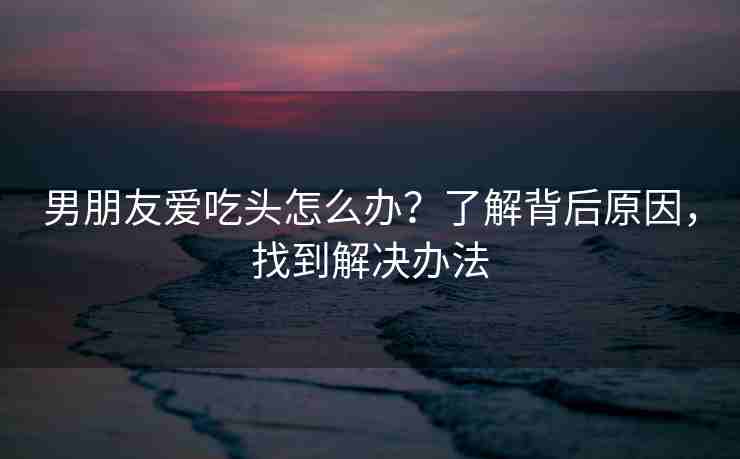 男朋友爱吃头怎么办？了解背后原因，找到解决办法