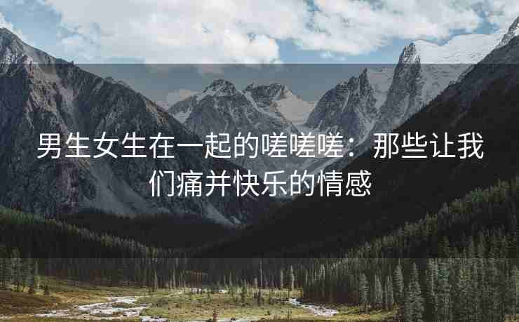 男生女生在一起的嗟嗟嗟：那些让我们痛并快乐的情感