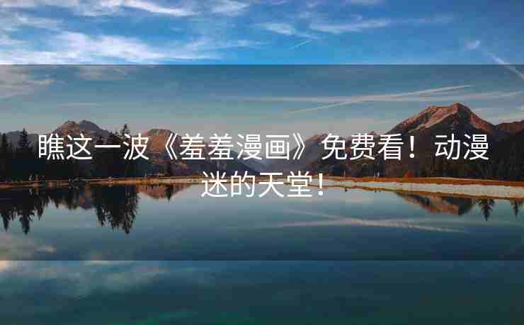 瞧这一波《羞羞漫画》免费看！动漫迷的天堂！