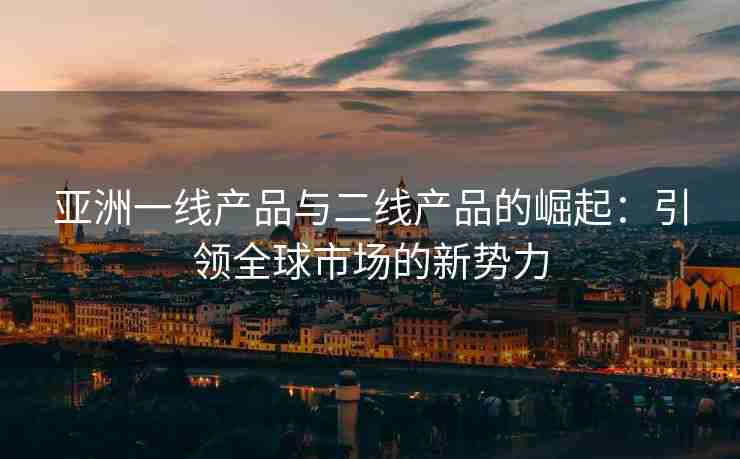 亚洲一线产品与二线产品的崛起：引领全球市场的新势力