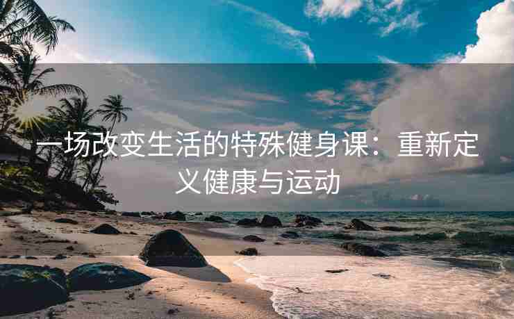 一场改变生活的特殊健身课：重新定义健康与运动
