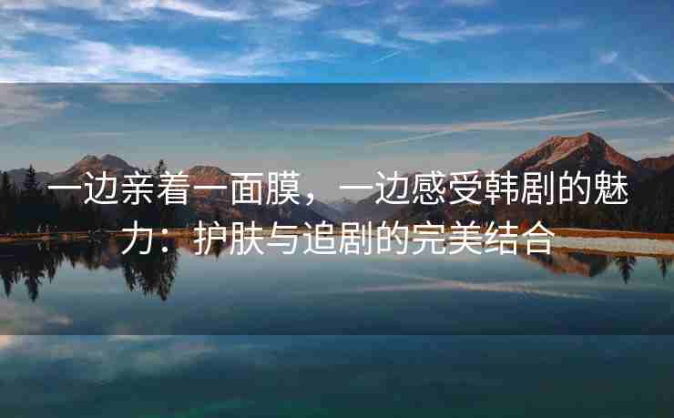 一边亲着一面膜，一边感受韩剧的魅力：护肤与追剧的完美结合