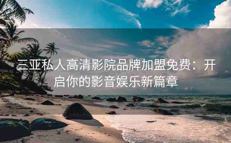 三亚私人高清影院品牌加盟免费：开启你的影音娱乐新篇章