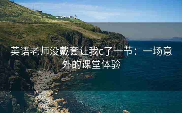 英语老师没戴套让我c了一节：一场意外的课堂体验
