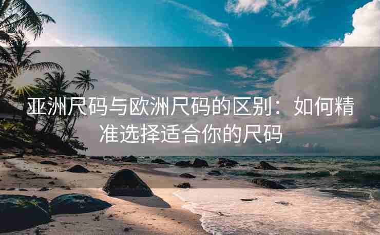 亚洲尺码与欧洲尺码的区别：如何精准选择适合你的尺码
