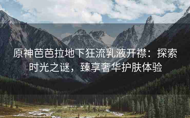 原神芭芭拉地下狂流乳液开襟：探索时光之谜，臻享奢华护肤体验